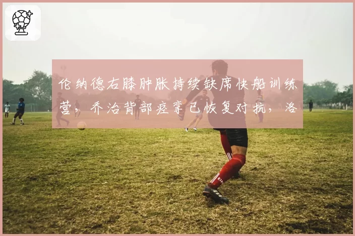 伦纳德右膝肿胀持续缺席快船训练营,乔治背部痉挛已恢复对抗,洛杉矶双星健康天平倾斜