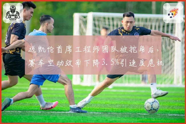 迈凯伦首席工程师团队被挖角后，赛车空动效率下降3.5%引速度危机