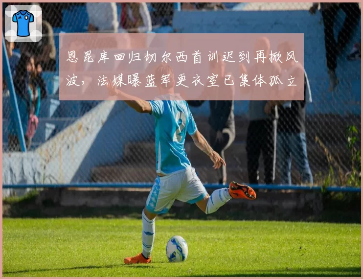 恩昆库回归切尔西首训迟到再掀风波,法媒曝蓝军更衣室已集体孤立法国人