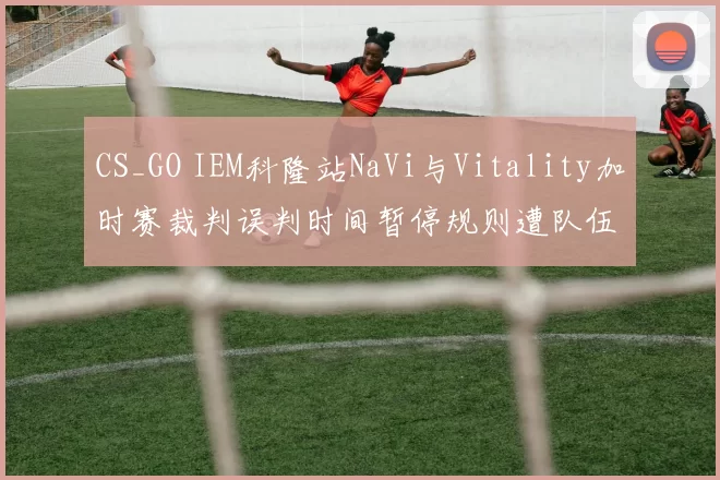 CS_GO IEM科隆站NaVi与Vitality加时赛裁判误判时间暂停规则遭队伍申诉