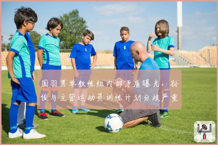 国羽男单教练组内部矛盾曝光，孙俊与主管运动员训练计划分歧严重