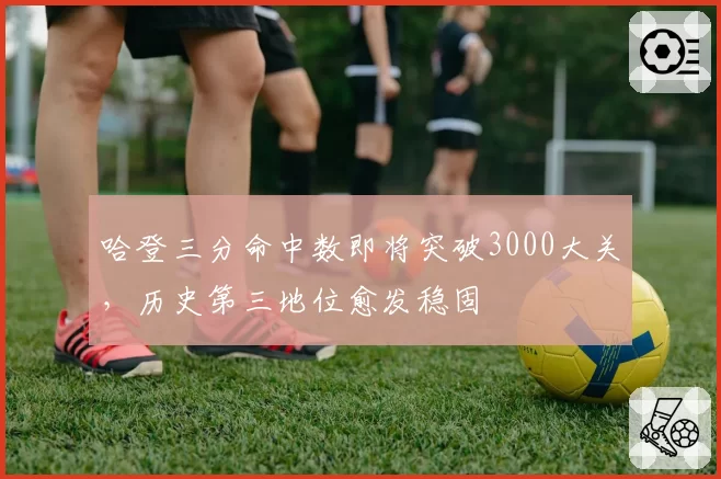 哈登三分命中数即将突破3000大关，历史第三地位愈发稳固