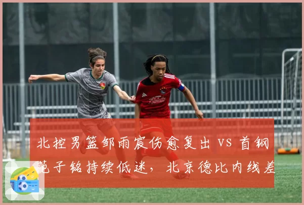 北控男篮邹雨宸伤愈复出 vs 首钢范子铭持续低迷，北京德比内线差距拉大