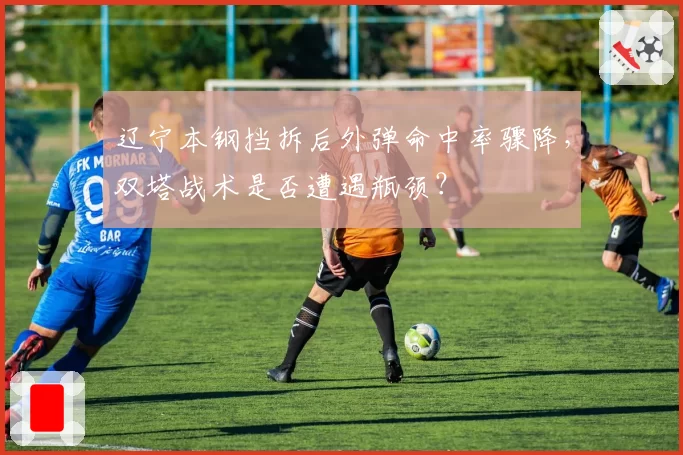 辽宁本钢挡拆后外弹命中率骤降,双塔战术是否遭遇瓶颈?