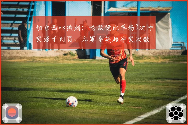 切尔西vs热刺：伦敦德比单场3次冲突源于判罚，本赛季英超冲突次数居首