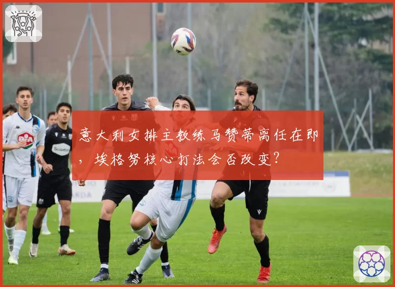 意大利女排主教练马赞蒂离任在即，埃格努核心打法会否改变？