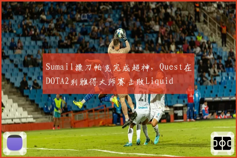 Sumail操刀帕克完成超神，Quest在DOTA2利雅得大师赛击败Liquid