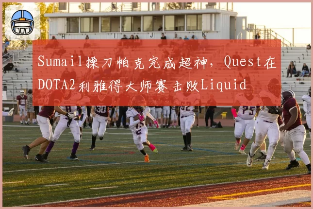 Sumail操刀帕克完成超神，Quest在DOTA2利雅得大师赛击败Liquid