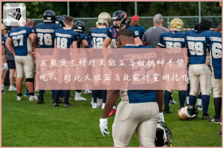 灰熊莫兰特对文班亚马做挑衅手势吃T，对比文班亚马此前对霍姆格伦做类似手势未受罚