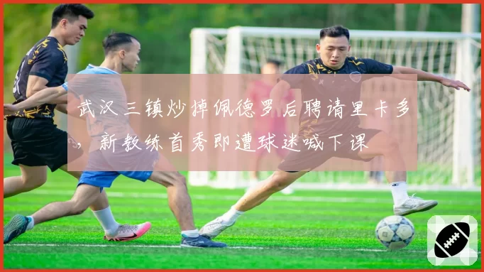 武汉三镇炒掉佩德罗后聘请里卡多，新教练首秀即遭球迷喊下课
