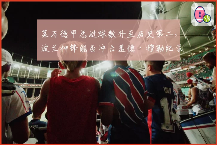 莱万德甲总进球数升至历史第二，波兰神锋能否冲击盖德·穆勒纪录？