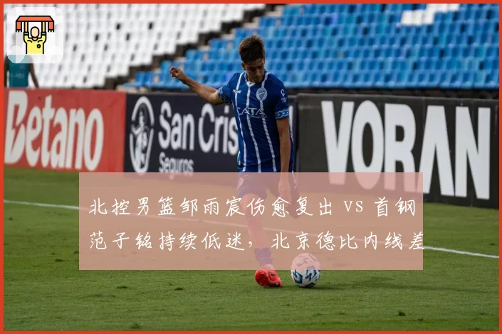 北控男篮邹雨宸伤愈复出 vs 首钢范子铭持续低迷，北京德比内线差距拉大