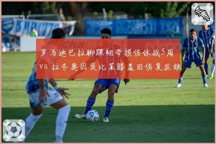 罗马迪巴拉脚踝韧带损伤休战5周 vs 拉齐奥因莫比莱膝盖旧伤复发缺席8周，罗马德比前伤病对比