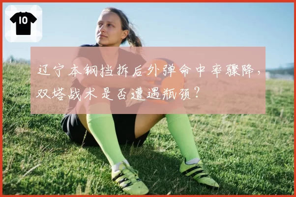 辽宁本钢挡拆后外弹命中率骤降，双塔战术是否遭遇瓶颈？