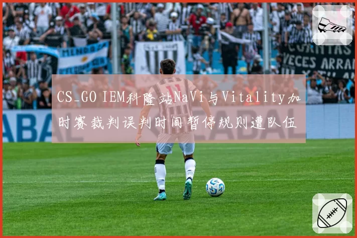 CS_GO IEM科隆站NaVi与Vitality加时赛裁判误判时间暂停规则遭队伍申诉