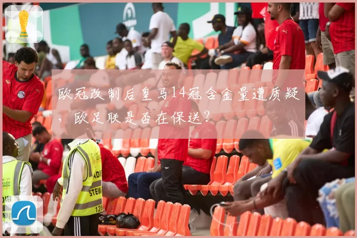 欧冠改制后皇马14冠含金量遭质疑，欧足联是否在保送？
