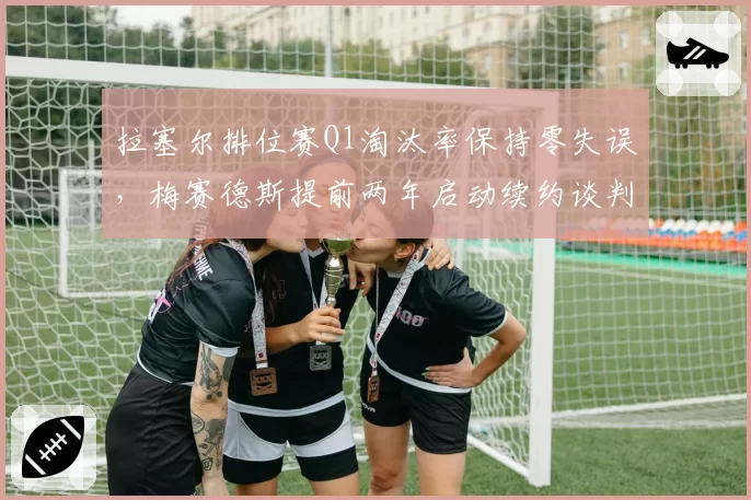拉塞尔排位赛Q1淘汰率保持零失误，梅赛德斯提前两年启动续约谈判锁定核心