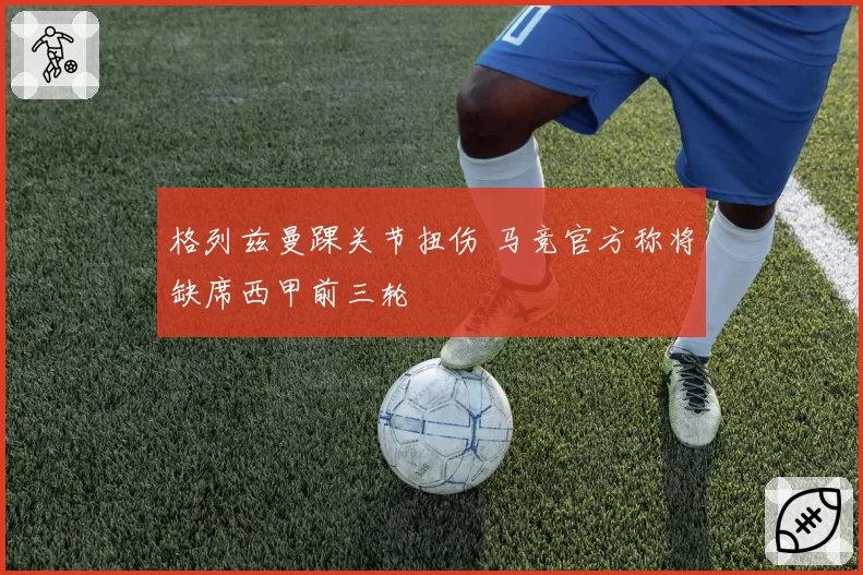 格列兹曼踝关节扭伤 马竞官方称将缺席西甲前三轮