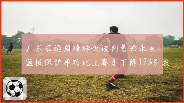 广东宏远周琦转会谈判悬而未决，篮板保护率对比上赛季下降12%引发管理层担忧