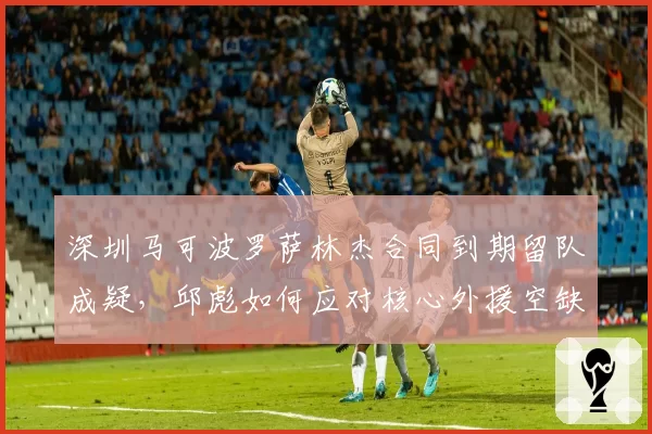 深圳马可波罗萨林杰合同到期留队成疑，邱彪如何应对核心外援空缺？