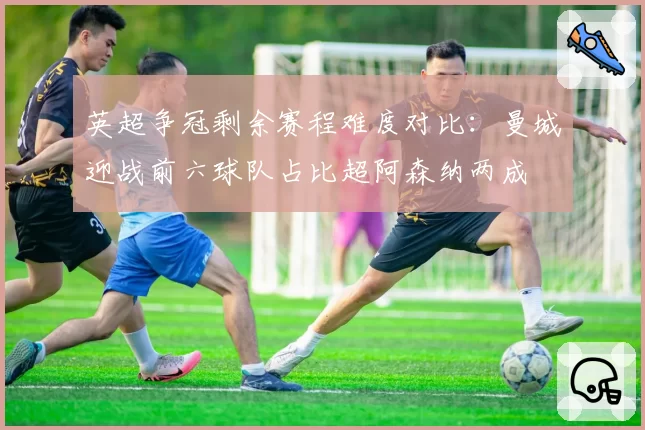 英超争冠剩余赛程难度对比:曼城迎战前六球队占比超阿森纳两成