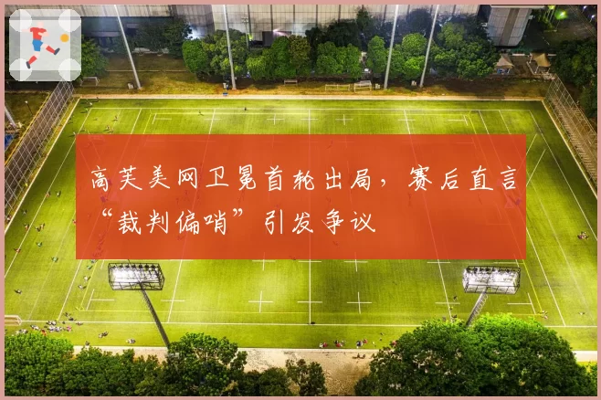 高芙美网卫冕首轮出局，赛后直言“裁判偏哨”引发争议