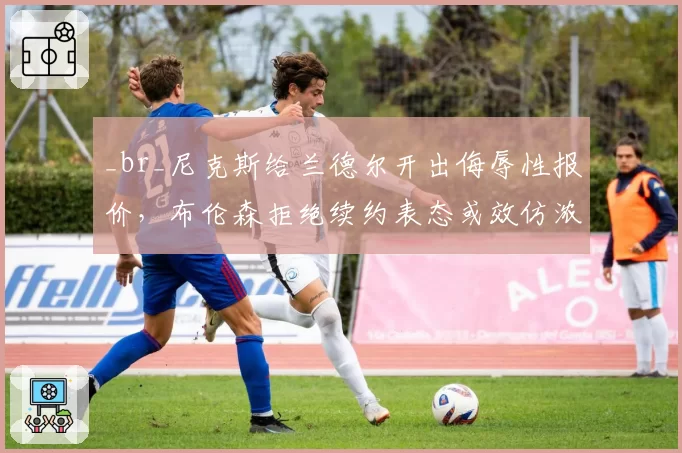_br_尼克斯给兰德尔开出侮辱性报价，布伦森拒绝续约表态或效仿浓眉逼宫离队