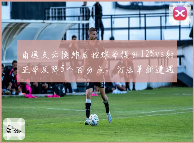 南通支云换帅后控球率提升12%vs射正率反降5个百分点，打法革新遭遇磨合阵痛