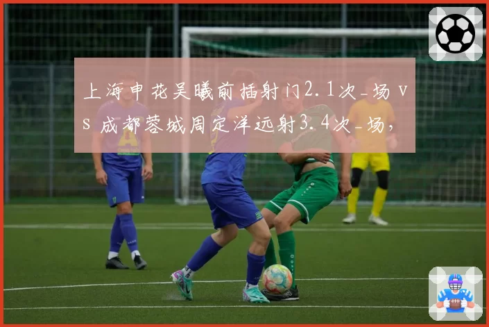 上海申花吴曦前插射门2.1次_场 vs 成都蓉城周定洋远射3.4次_场，后腰进攻权限分配的逻辑推演