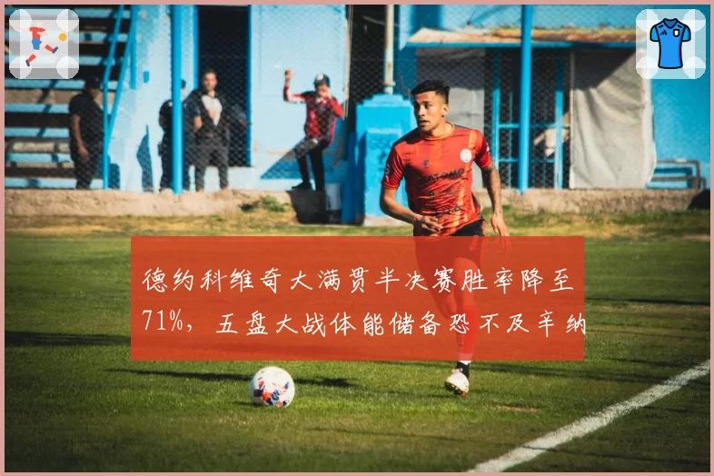德约科维奇大满贯半决赛胜率降至71%,五盘大战体能储备恐不及辛纳