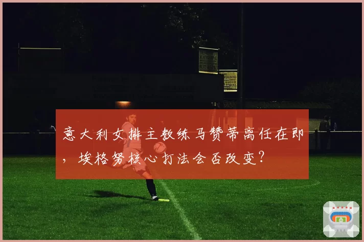 意大利女排主教练马赞蒂离任在即，埃格努核心打法会否改变？