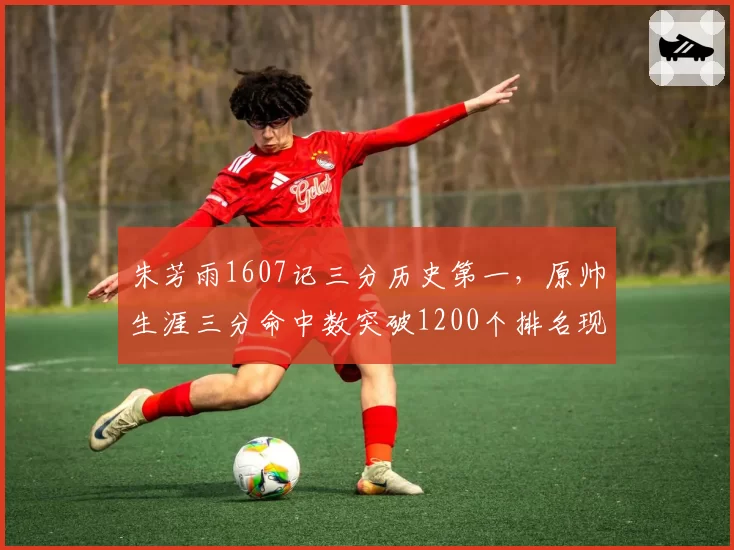 朱芳雨1607记三分历史第一,原帅生涯三分命中数突破1200个排名现役榜首