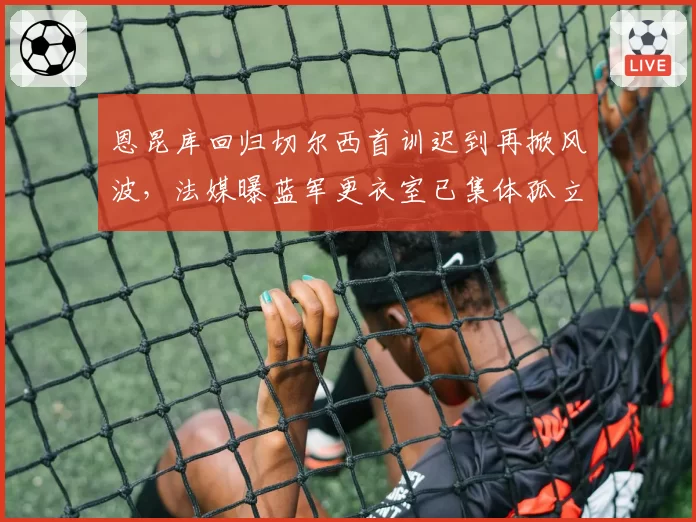 恩昆库回归切尔西首训迟到再掀风波，法媒曝蓝军更衣室已集体孤立法国人