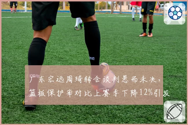 广东宏远周琦转会谈判悬而未决，篮板保护率对比上赛季下降12%引发管理层担忧