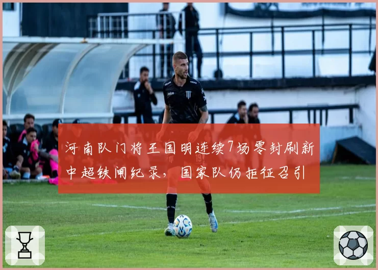 河南队门将王国明连续7场零封刷新中超铁闸纪录，国家队仍拒征召引发血统论阴谋__br_