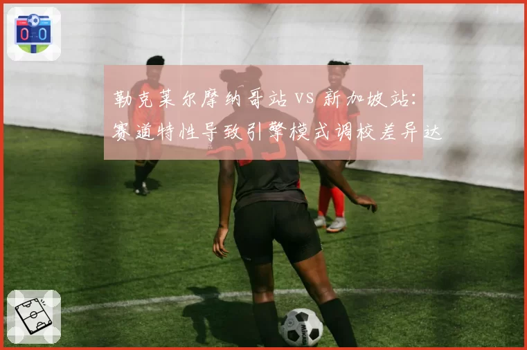 勒克莱尔摩纳哥站 vs 新加坡站:赛道特性导致引擎模式调校差异达5档