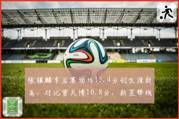 张镇麟季后赛场均15.4分创生涯新高，对比曾凡博10.8分，新星锋线晋级之路差异